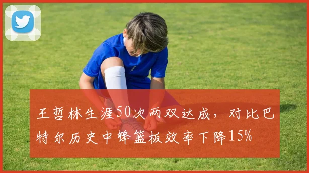 王哲林生涯50次两双达成，对比巴特尔历史中锋篮板效率下降15%