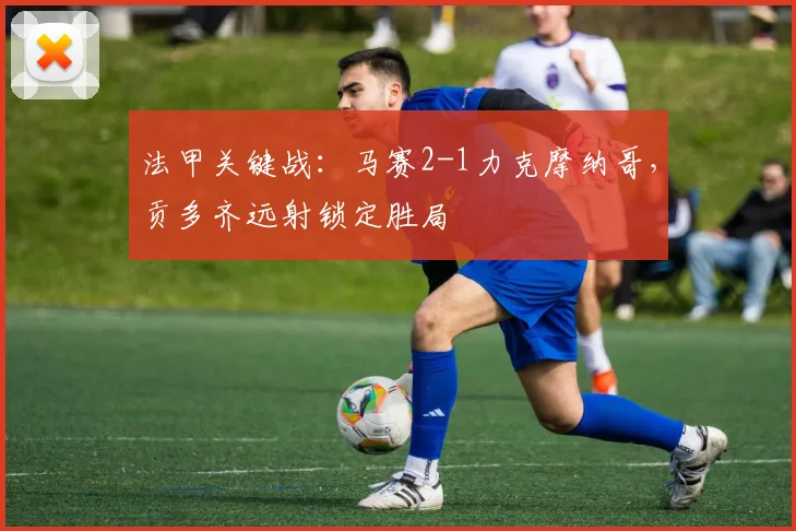 法甲关键战：马赛2-1力克摩纳哥，贡多齐远射锁定胜局